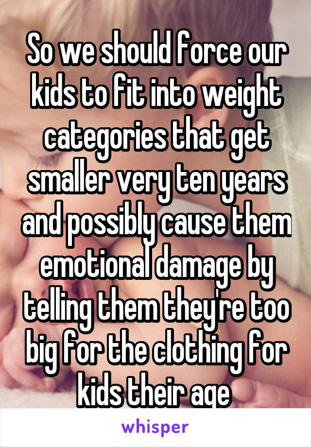 So we should force our kids to fit into weight categories that get smaller very ten years and possibly cause them emotional damage by telling them they're too big for the clothing for kids their age 