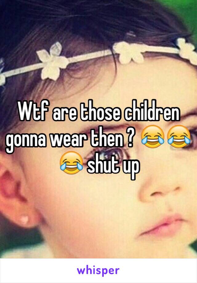 Wtf are those children gonna wear then ? 😂😂😂 shut up 