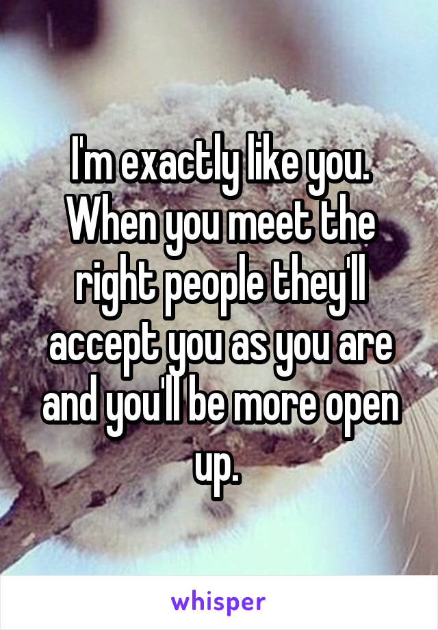 I'm exactly like you. When you meet the right people they'll accept you as you are and you'll be more open up. 