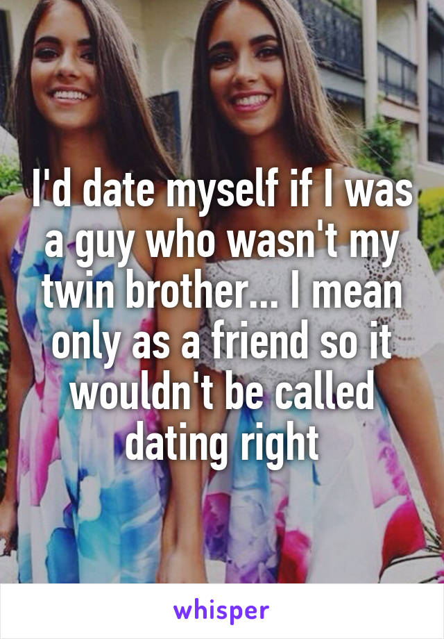 I'd date myself if I was a guy who wasn't my twin brother... I mean only as a friend so it wouldn't be called dating right