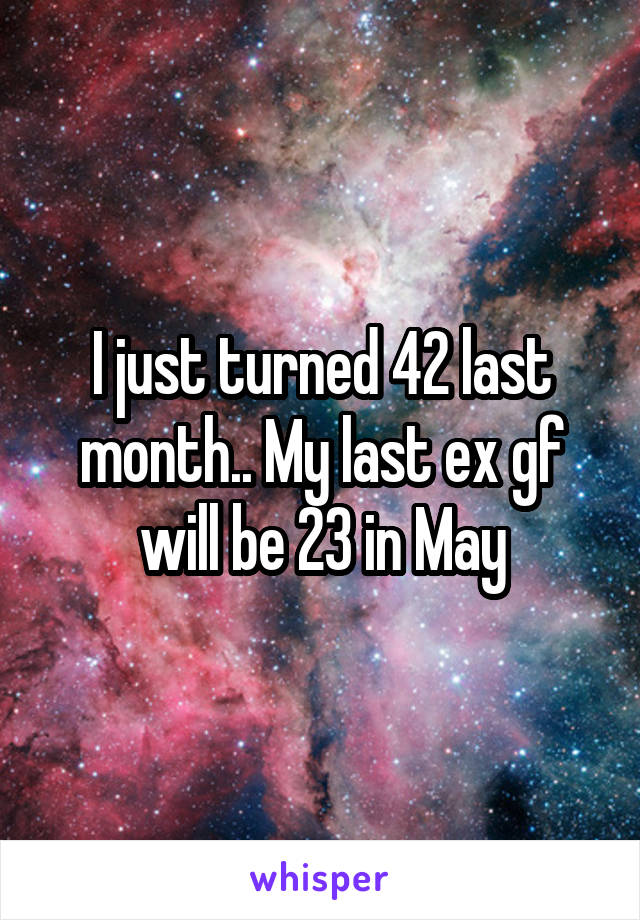 I just turned 42 last month.. My last ex gf will be 23 in May