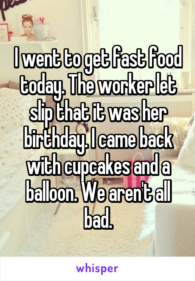 I went to get fast food today. The worker let slip that it was her birthday. I came back with cupcakes and a balloon. We aren't all bad.