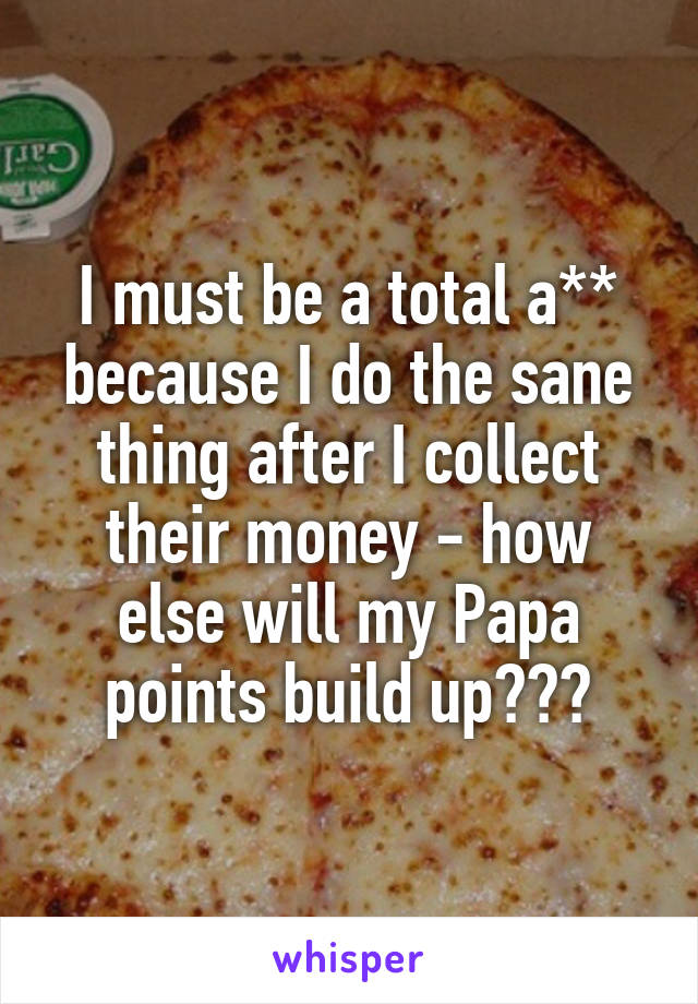 I must be a total a** because I do the sane thing after I collect their money - how else will my Papa points build up???