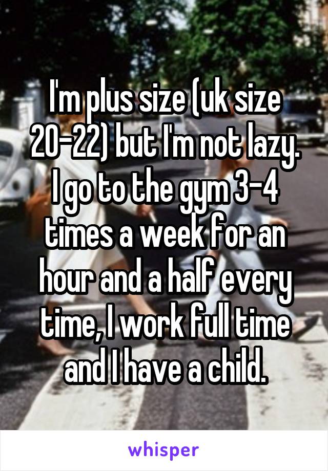 I'm plus size (uk size 20-22) but I'm not lazy.
I go to the gym 3-4 times a week for an hour and a half every time, I work full time and I have a child.