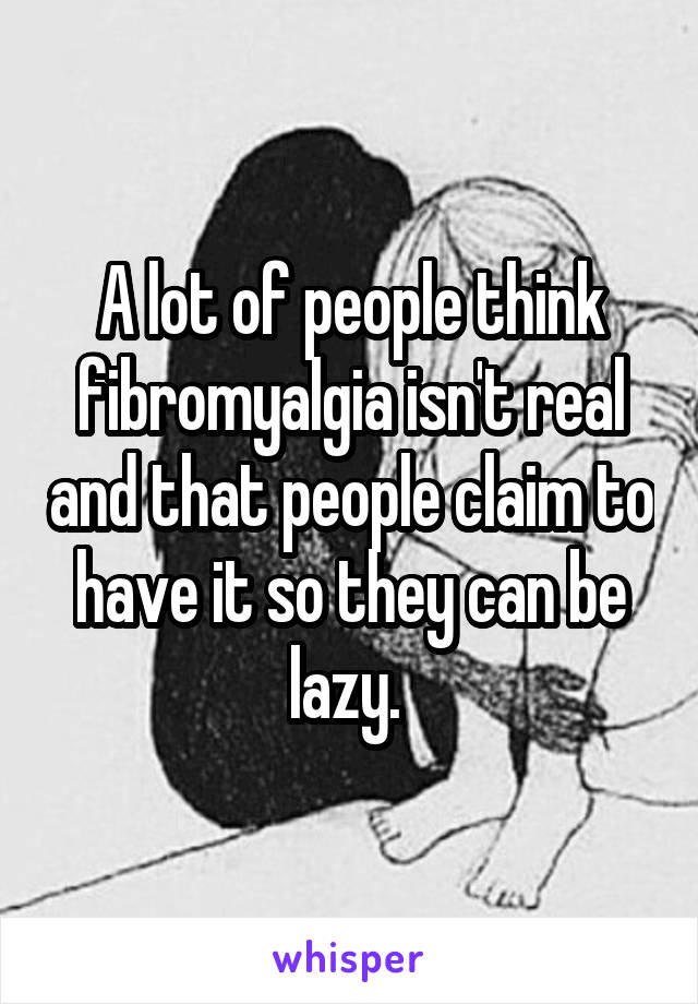 A lot of people think fibromyalgia isn't real and that people claim to have it so they can be lazy. 