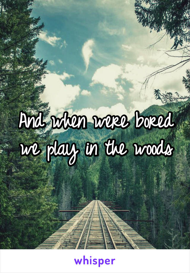 And when were bored we play in the woods