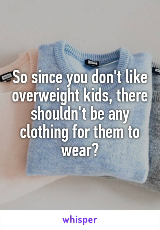 So since you don't like overweight kids, there shouldn't be any clothing for them to wear?