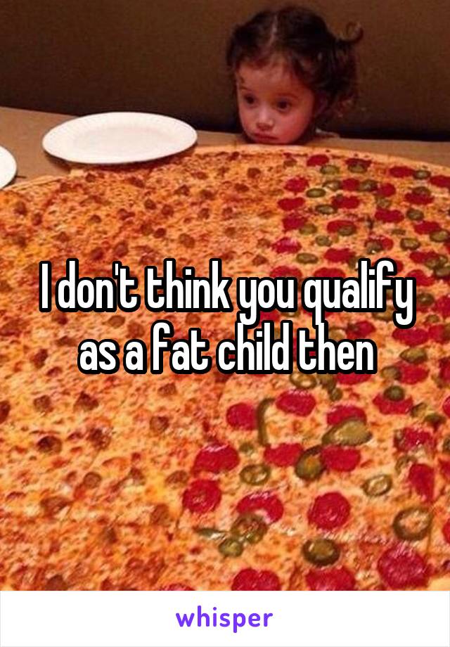 I don't think you qualify as a fat child then