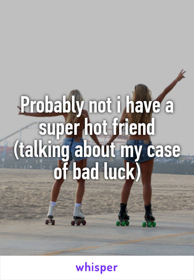 Probably not i have a super hot friend (talking about my case of bad luck)