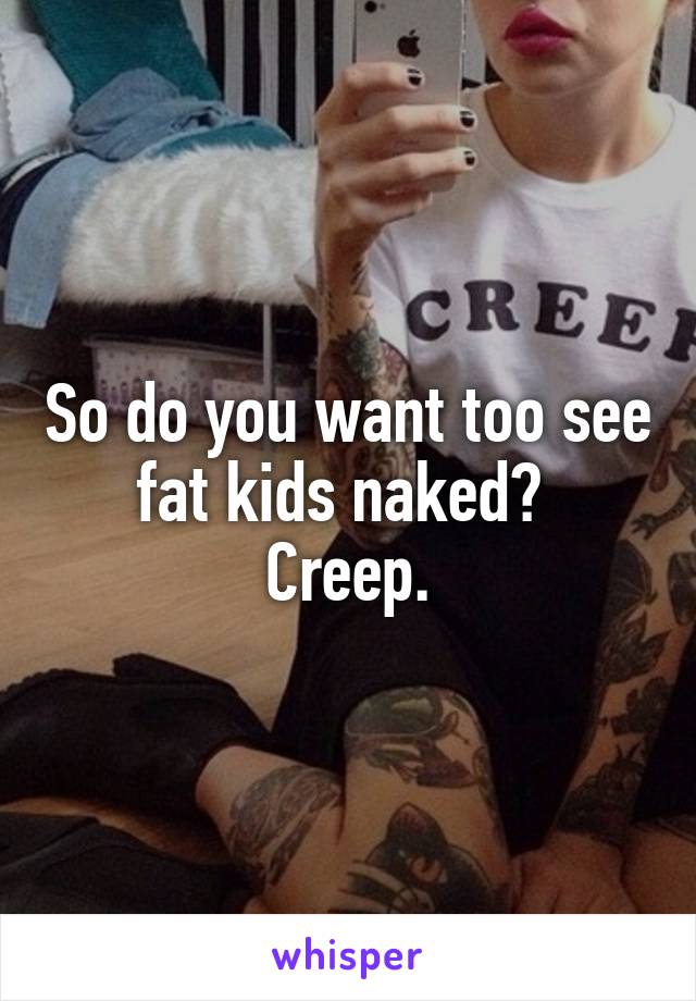 So do you want too see fat kids naked? 
Creep.