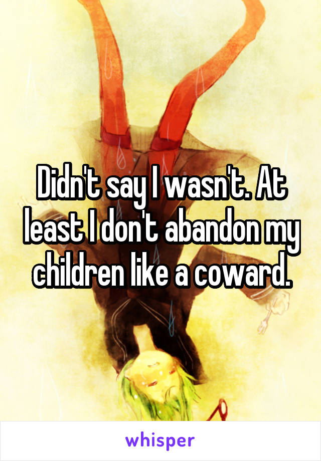 Didn't say I wasn't. At least I don't abandon my children like a coward.