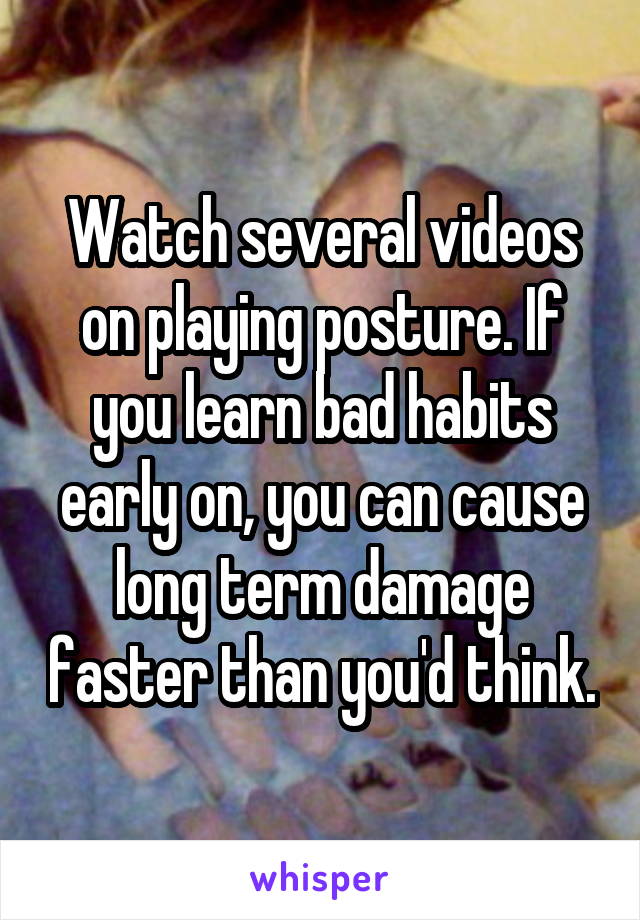 Watch several videos on playing posture. If you learn bad habits early on, you can cause long term damage faster than you'd think.