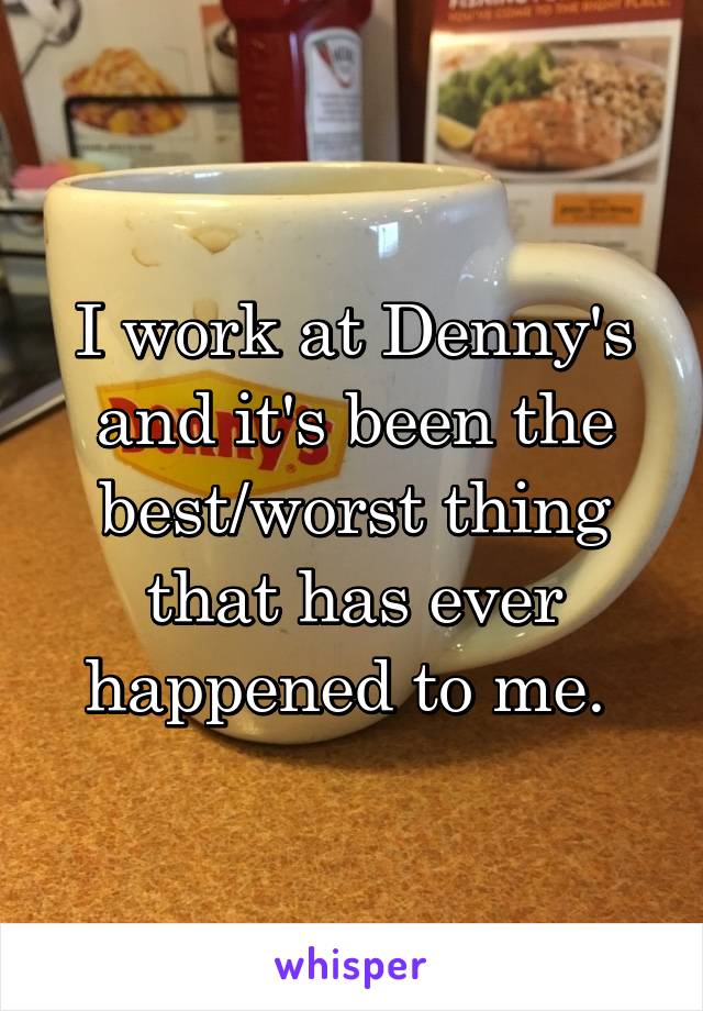 I work at Denny's and it's been the best/worst thing that has ever happened to me. 
