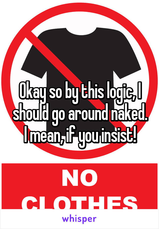 Okay so by this logic, I should go around naked. I mean, if you insist!