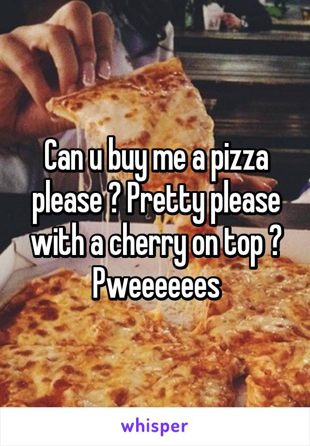 Can u buy me a pizza please ? Pretty please with a cherry on top ?
Pweeeeees