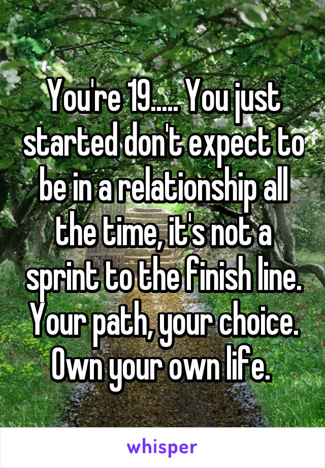 You're 19..... You just started don't expect to be in a relationship all the time, it's not a sprint to the finish line. Your path, your choice. Own your own life. 