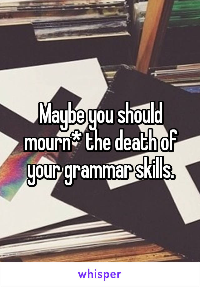 Maybe you should mourn* the death of your grammar skills.