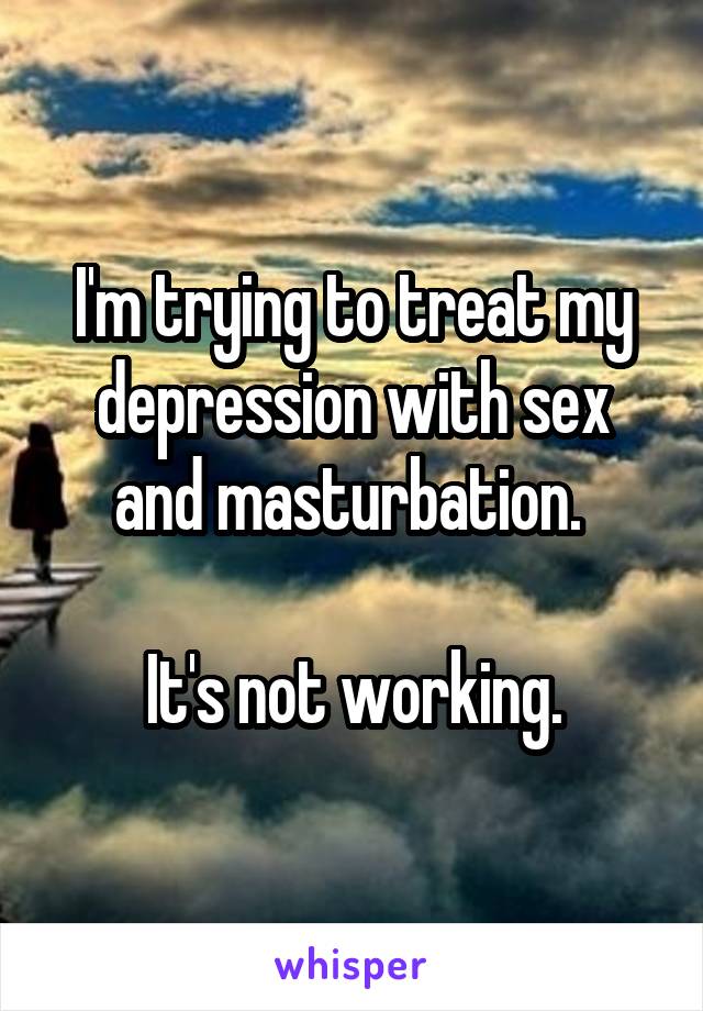 I'm trying to treat my depression with sex and masturbation. 

It's not working.