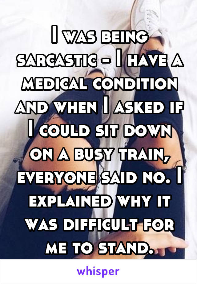 I was being sarcastic - I have a medical condition and when I asked if I could sit down on a busy train, everyone said no. I explained why it was difficult for me to stand.