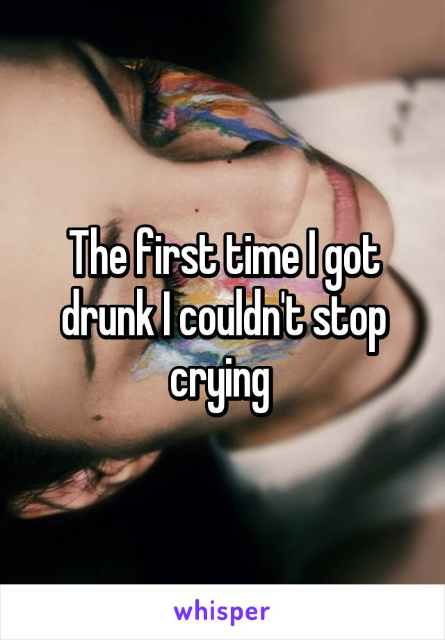 The first time I got drunk I couldn't stop crying 