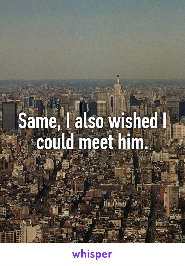Same, I also wished I could meet him.