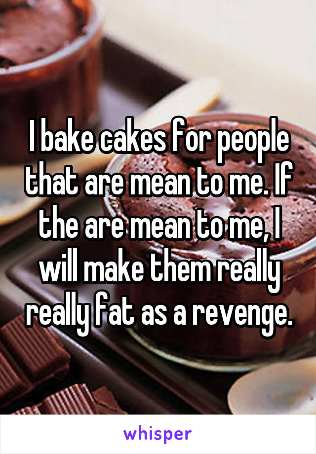 I bake cakes for people that are mean to me. If the are mean to me, I will make them really really fat as a revenge.