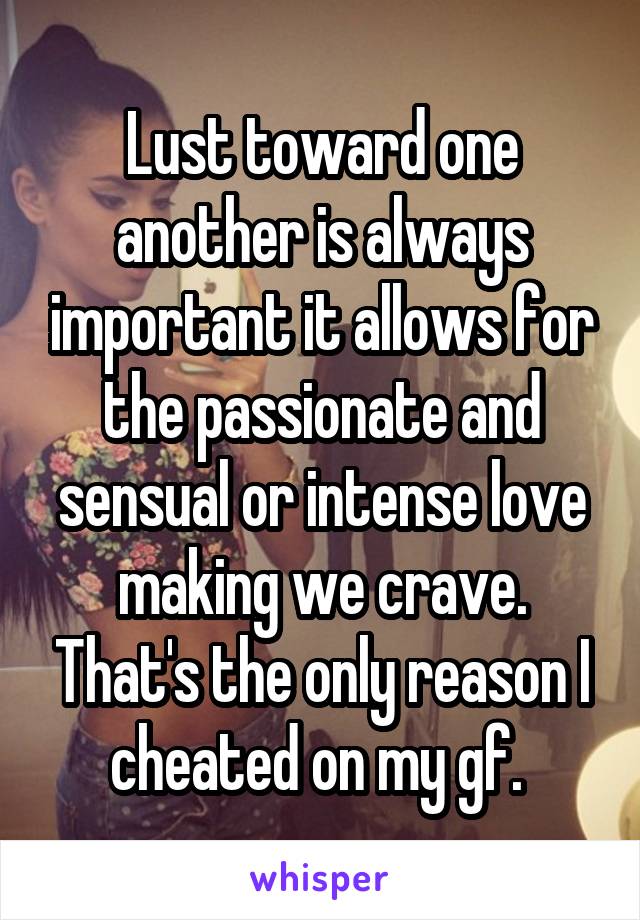 Lust toward one another is always important it allows for the passionate and sensual or intense love making we crave. That's the only reason I cheated on my gf. 