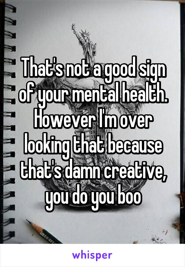 That's not a good sign of your mental health. However I'm over looking that because that's damn creative, you do you boo