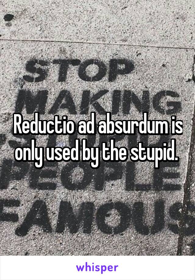 Reductio ad absurdum is only used by the stupid. 