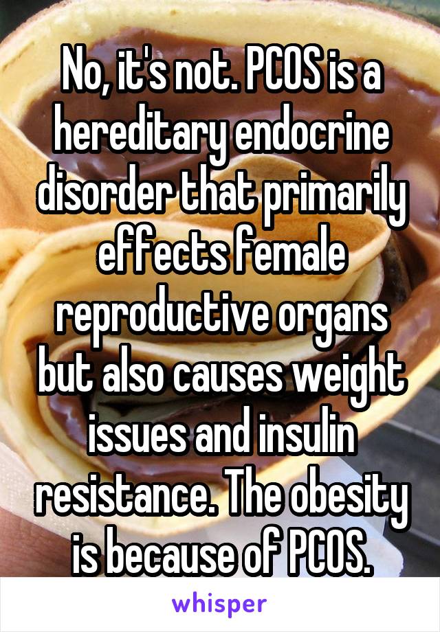 No, it's not. PCOS is a hereditary endocrine disorder that primarily effects female reproductive organs but also causes weight issues and insulin resistance. The obesity is because of PCOS.