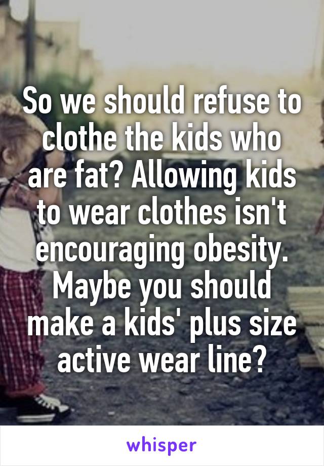 So we should refuse to clothe the kids who are fat? Allowing kids to wear clothes isn't encouraging obesity. Maybe you should make a kids' plus size active wear line?