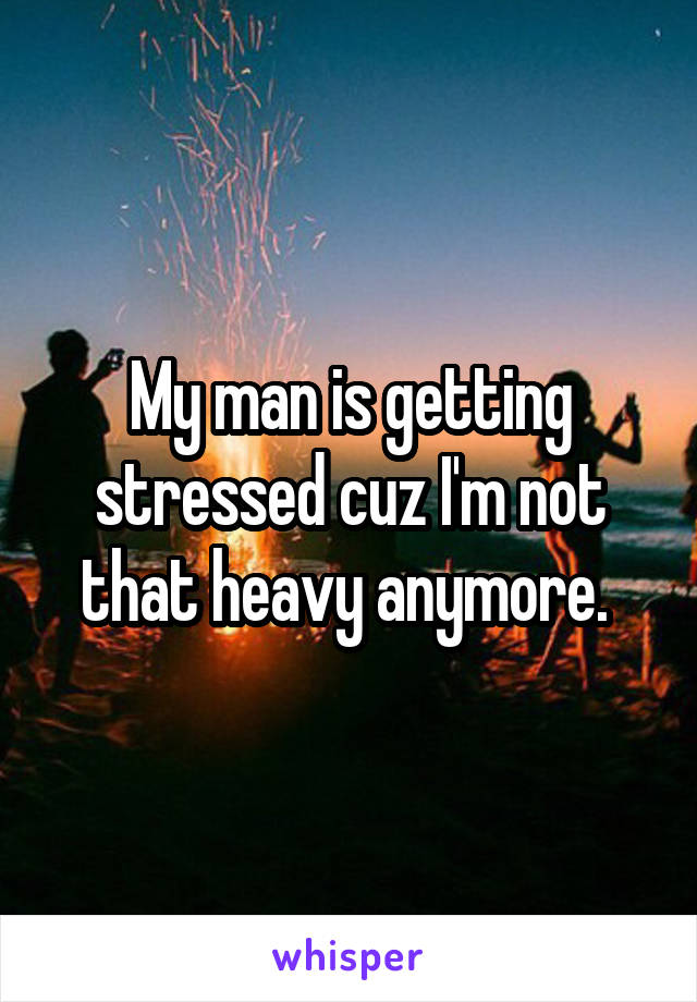 My man is getting stressed cuz I'm not that heavy anymore. 