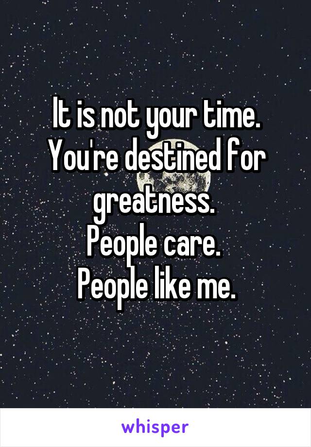 It is not your time.
You're destined for greatness. 
People care. 
People like me.
