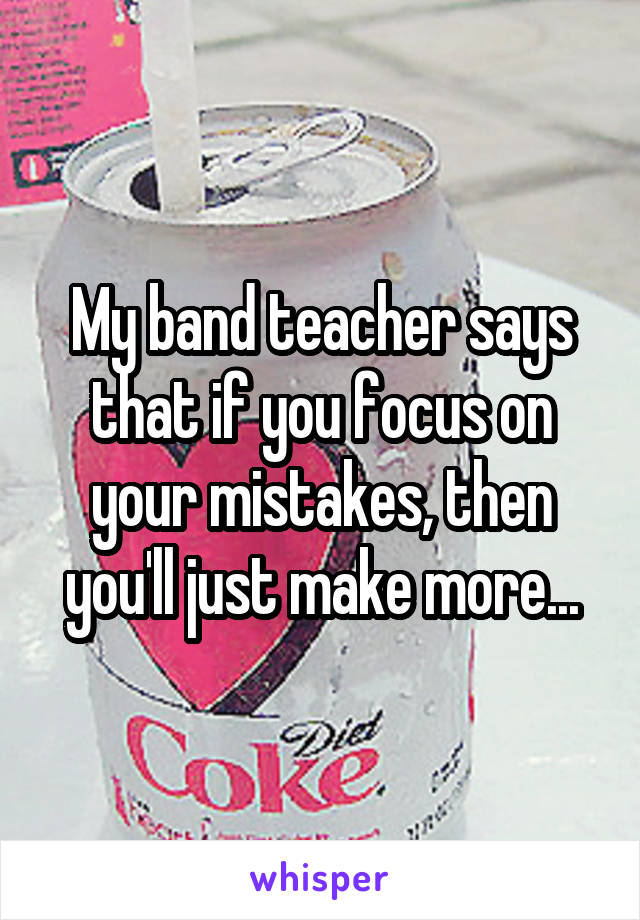 My band teacher says that if you focus on your mistakes, then you'll just make more...