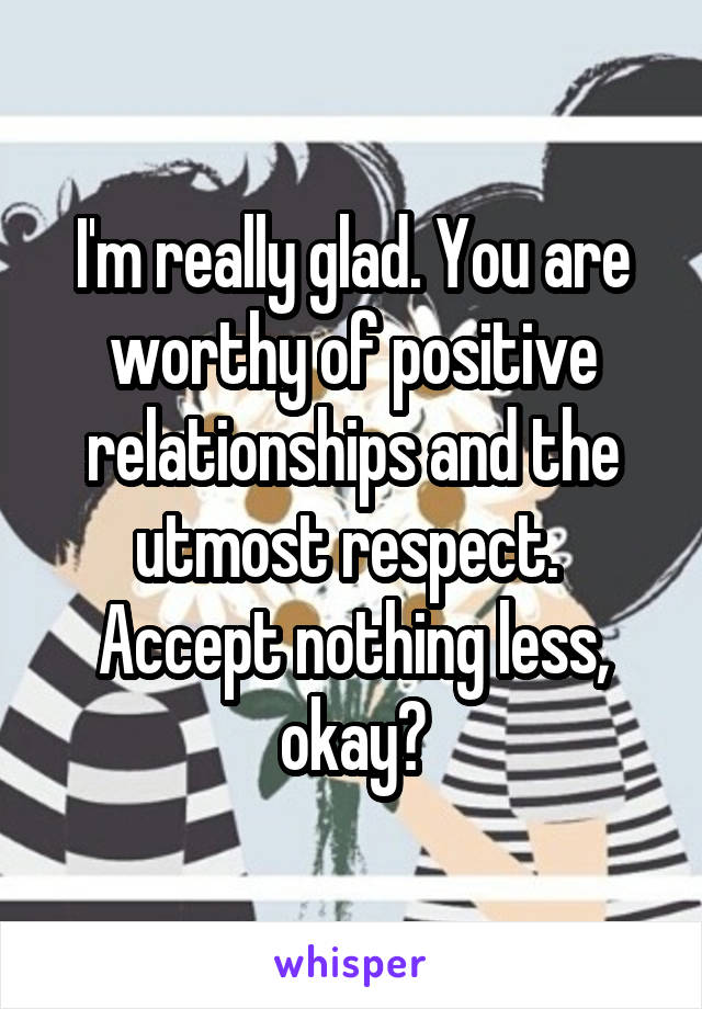 I'm really glad. You are worthy of positive relationships and the utmost respect.  Accept nothing less, okay?