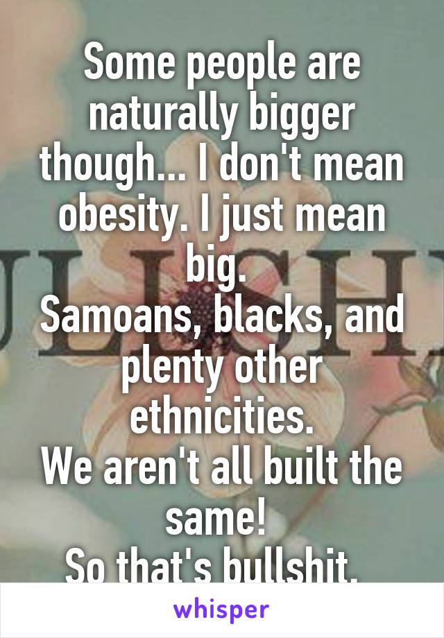 Some people are naturally bigger though... I don't mean obesity. I just mean big. 
Samoans, blacks, and plenty other ethnicities.
We aren't all built the same! 
So that's bullshit.  