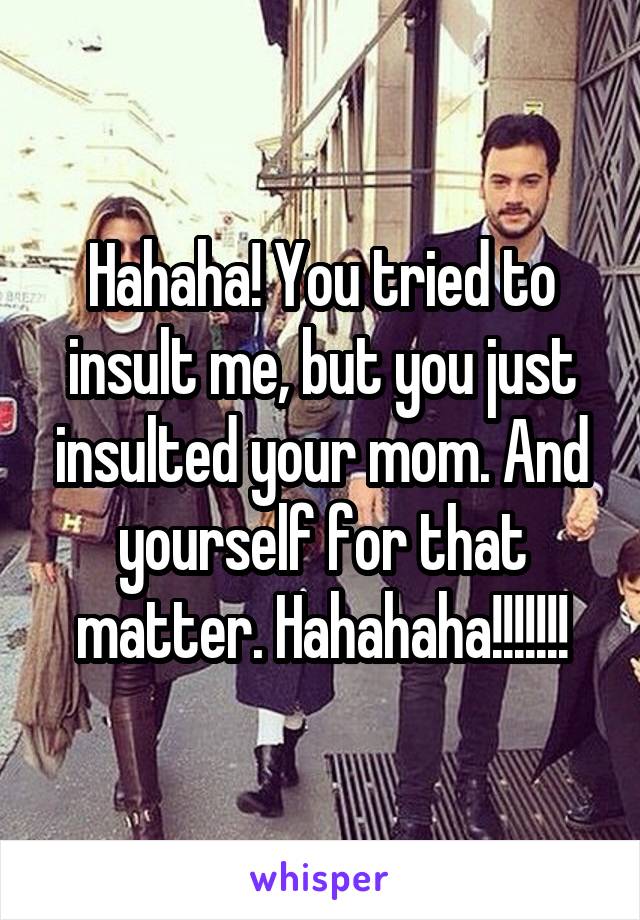 Hahaha! You tried to insult me, but you just insulted your mom. And yourself for that matter. Hahahaha!!!!!!!