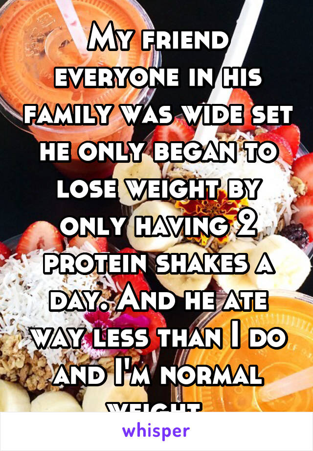 My friend everyone in his family was wide set he only began to lose weight by only having 2 protein shakes a day. And he ate way less than I do and I'm normal weight 