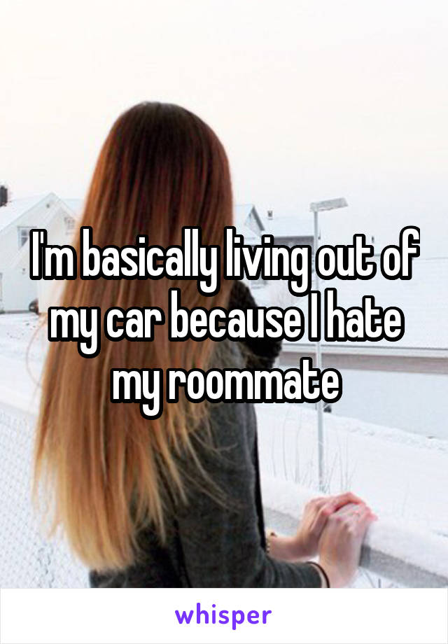 I'm basically living out of my car because I hate my roommate