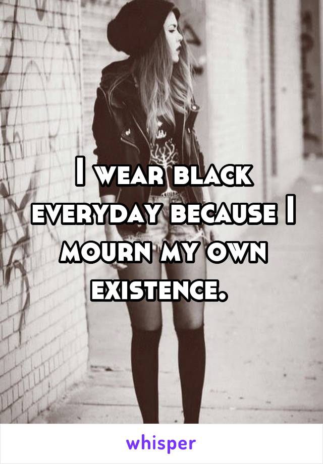 I wear black everyday because I mourn my own existence. 