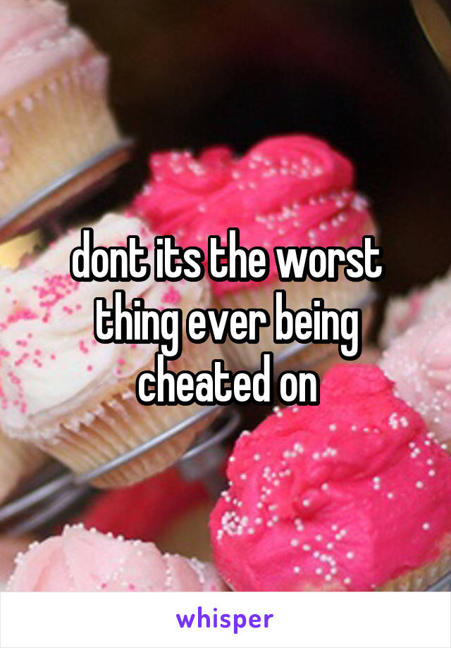 dont its the worst thing ever being cheated on