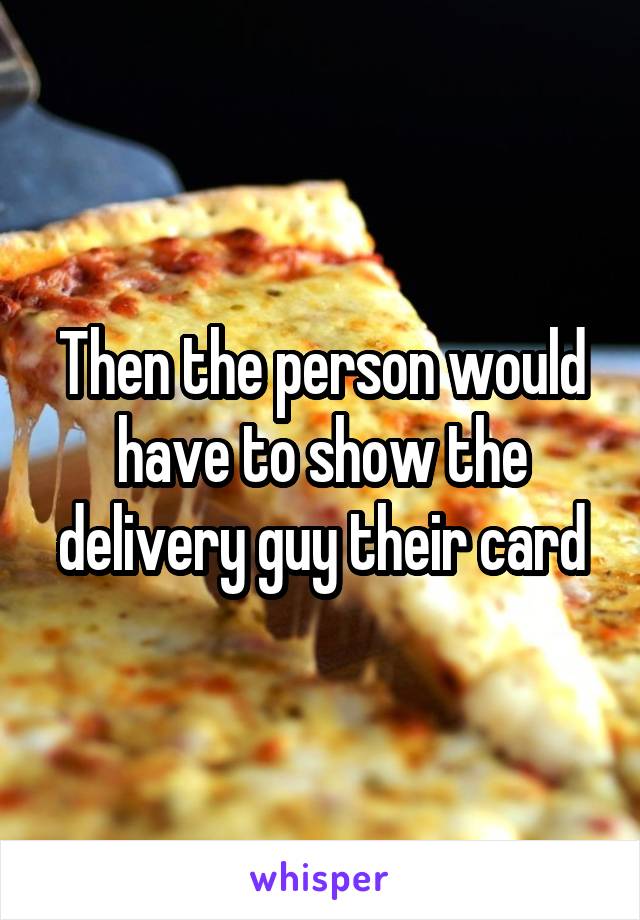 Then the person would have to show the delivery guy their card