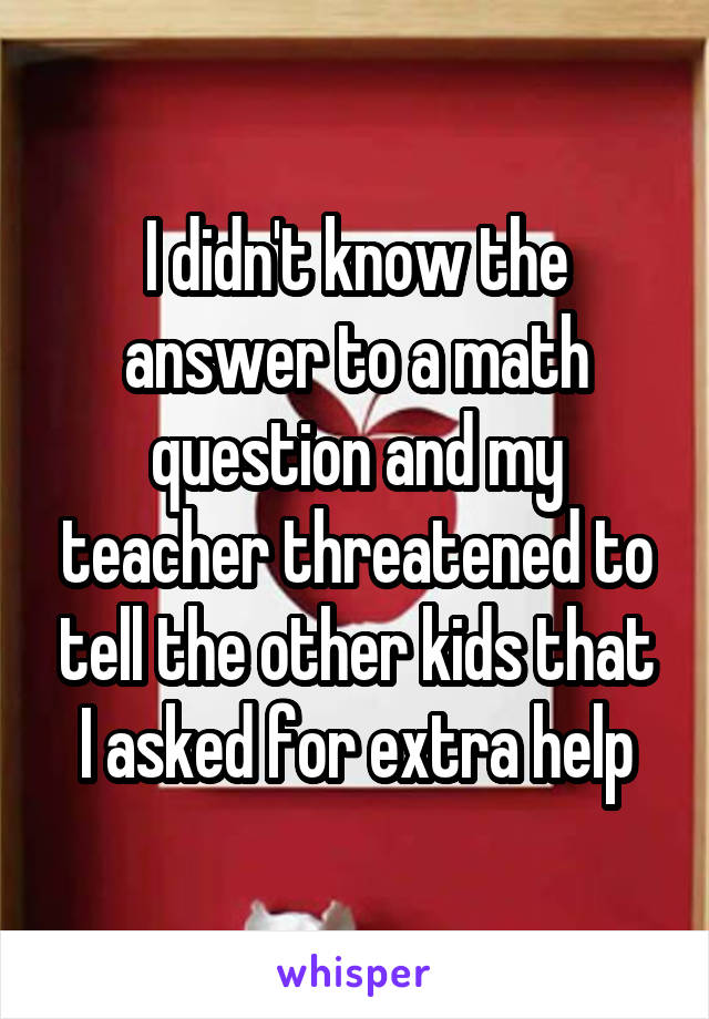 I didn't know the answer to a math question and my teacher threatened to tell the other kids that I asked for extra help