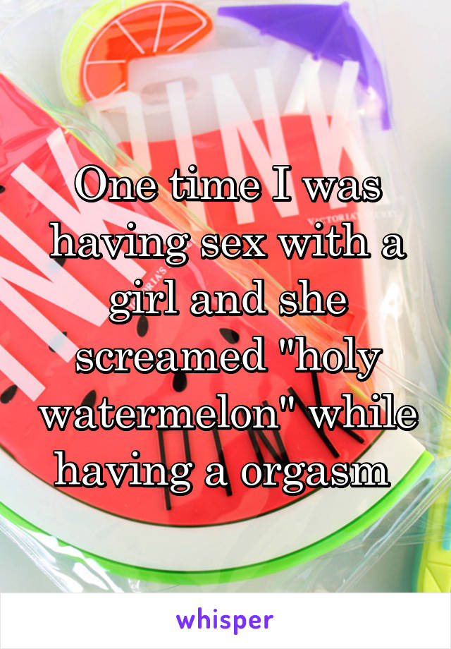 One time I was having sex with a girl and she screamed "holy watermelon" while having a orgasm 