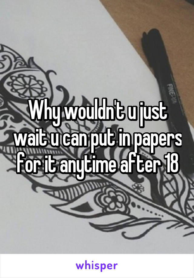 Why wouldn't u just wait u can put in papers for it anytime after 18