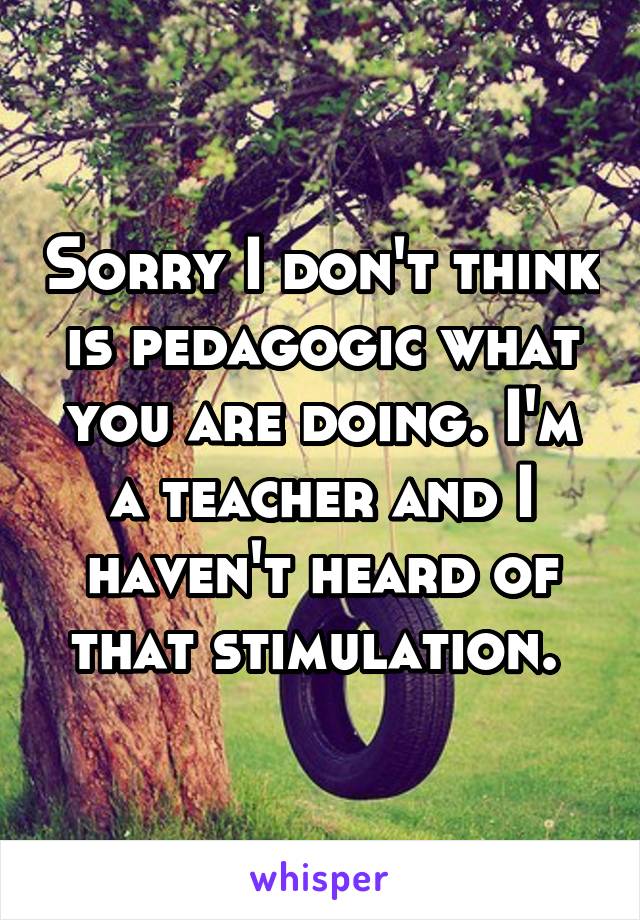 Sorry I don't think is pedagogic what you are doing. I'm a teacher and I haven't heard of that stimulation. 