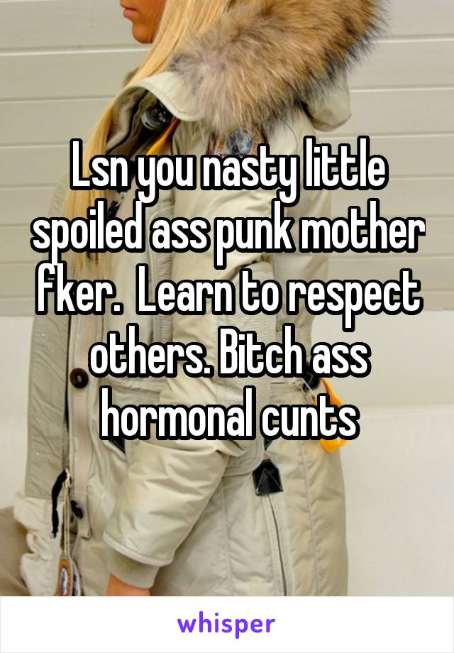 Lsn you nasty little spoiled ass punk mother fker.  Learn to respect others. Bitch ass hormonal cunts
