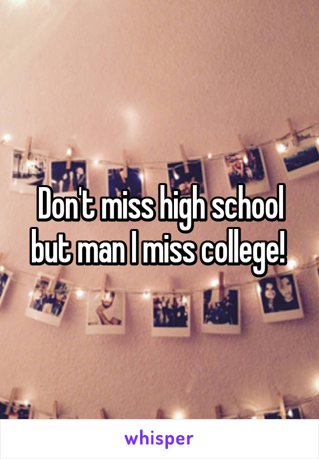 Don't miss high school but man I miss college! 