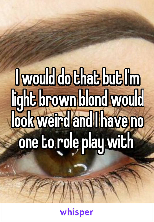 I would do that but I'm light brown blond would look weird and I have no one to role play with 