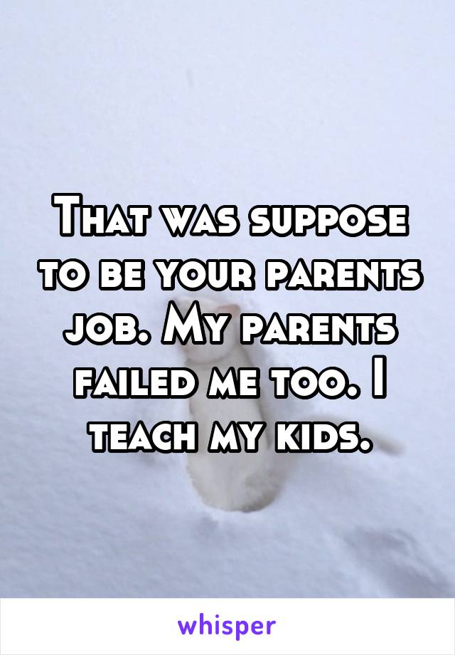 That was suppose to be your parents job. My parents failed me too. I teach my kids.